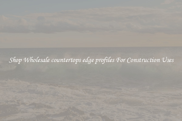 Shop Wholesale countertops edge profiles For Construction Uses