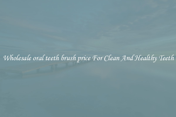 Wholesale oral teeth brush price For Clean And Healthy Teeth